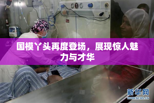 国模丫头再度登场，展现惊人魅力与才华