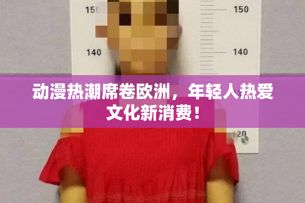 动漫热潮席卷欧洲，年轻人热爱文化新消费！