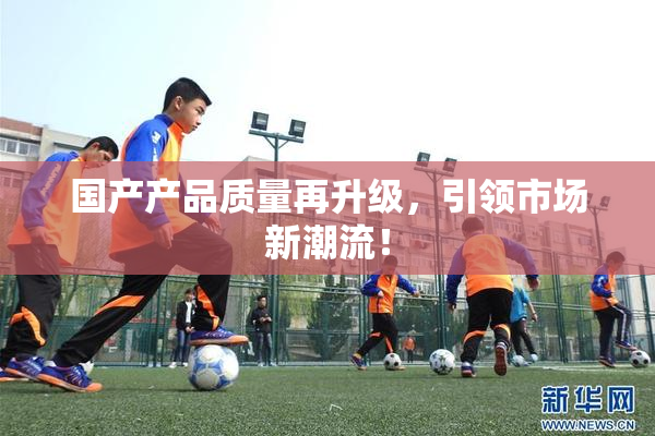 国产产品质量再升级，引领市场新潮流！