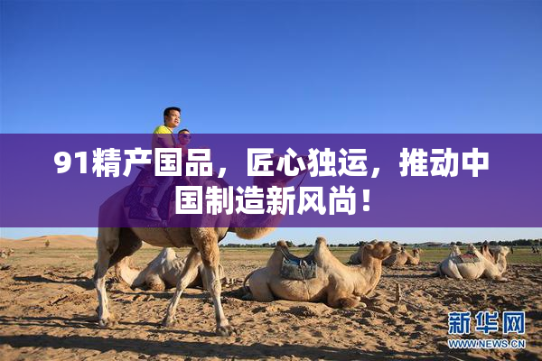 91精产国品，匠心独运，推动中国制造新风尚！
