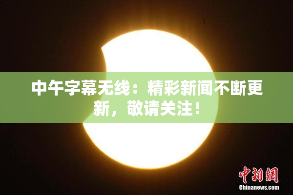中午字幕无线：精彩新闻不断更新，敬请关注！