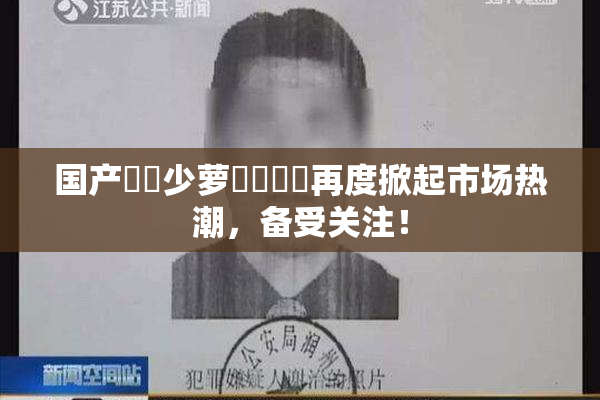 国产❌‌少萝❌‌❌‌再度掀起市场热潮，备受关注！