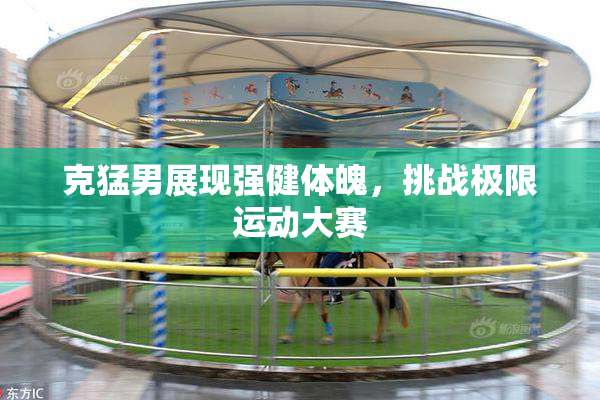 克猛男展现强健体魄，挑战极限运动大赛