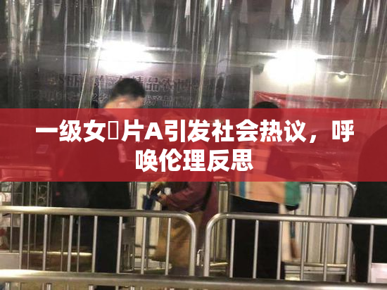 一级女婬片A引发社会热议，呼唤伦理反思
