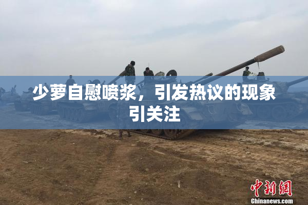 少萝自慰喷浆，引发热议的现象引关注