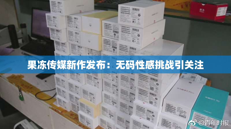 果冻传媒新作发布：无码性感挑战引关注
