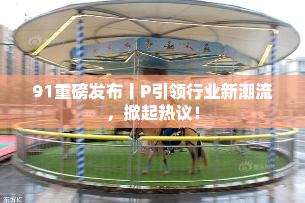 91重磅发布丨P引领行业新潮流，掀起热议！