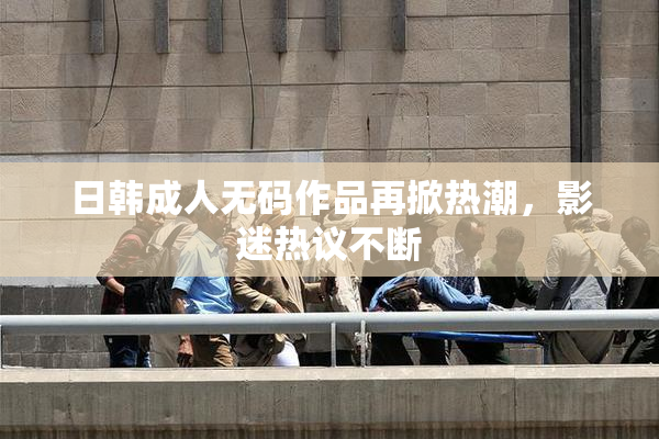 日韩成人无码作品再掀热潮，影迷热议不断