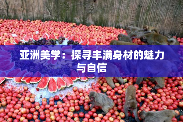 亚洲美学：探寻丰满身材的魅力与自信