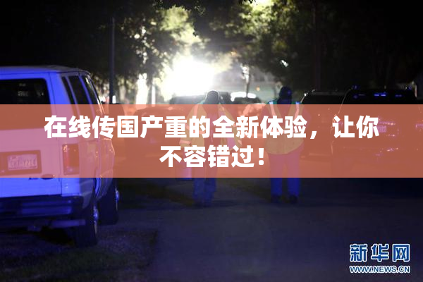 在线传国产重的全新体验，让你不容错过！