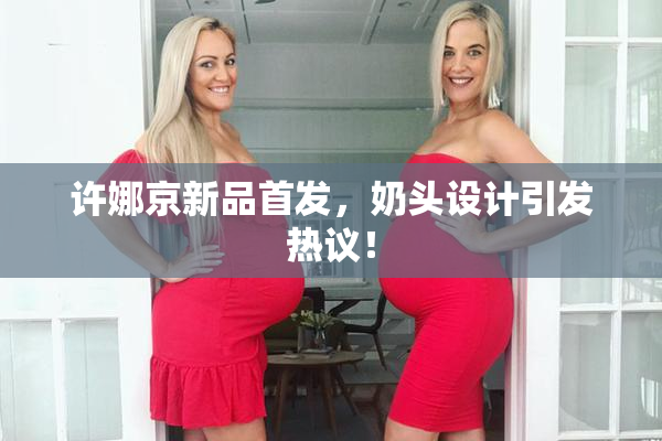 许娜京新品首发，奶头设计引发热议！