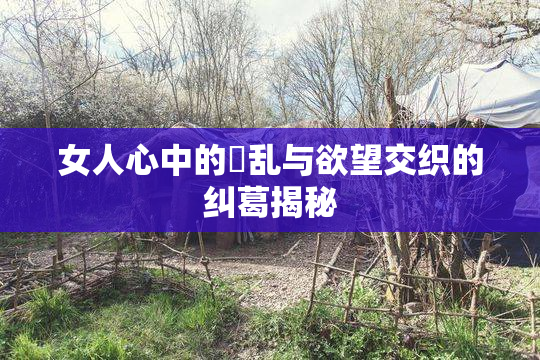 女人心中的婬乱与欲望交织的纠葛揭秘
