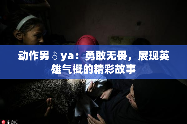 动作男♂ya：勇敢无畏，展现英雄气概的精彩故事