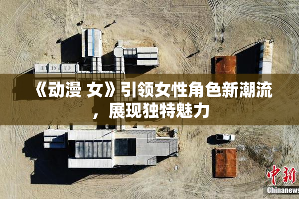 《动漫 女》引领女性角色新潮流，展现独特魅力