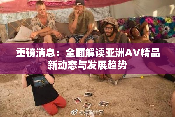 重磅消息：全面解读亚洲AV精品新动态与发展趋势