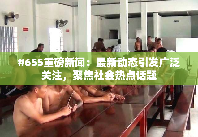 #655重磅新闻：最新动态引发广泛关注，聚焦社会热点话题
