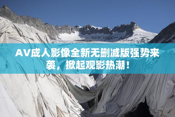 AV成人影像全新无删减版强势来袭，掀起观影热潮！