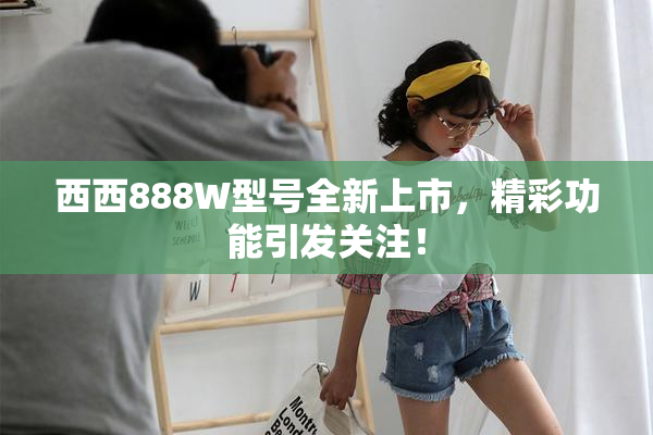 西西888W型号全新上市，精彩功能引发关注！