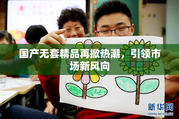 国产无套精品再掀热潮，引领市场新风向