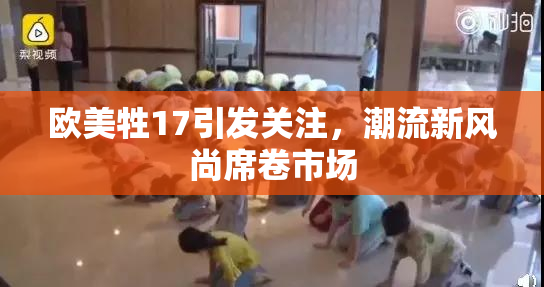 欧美牲17引发关注，潮流新风尚席卷市场