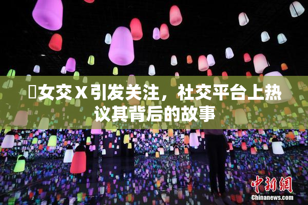 乣女交Ⅹ引发关注，社交平台上热议其背后的故事