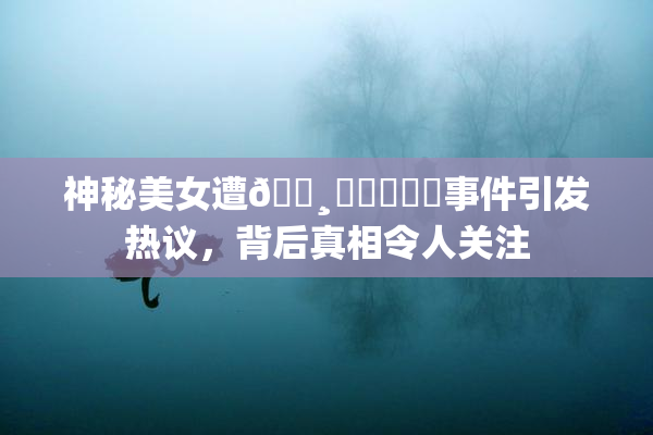 神秘美女遭🌸‌❌‌❌‌事件引发热议，背后真相令人关注