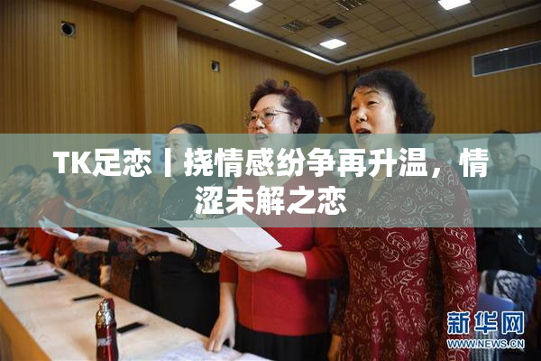 TK足恋丨挠情感纷争再升温，情涩未解之恋