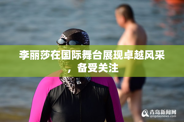 李丽莎在国际舞台展现卓越风采，备受关注