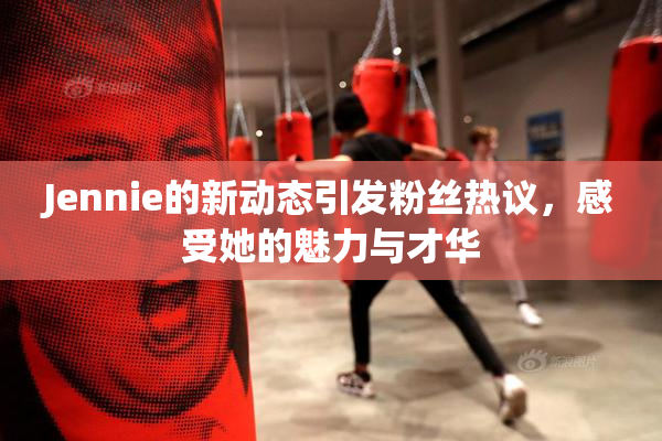 Jennie的新动态引发粉丝热议，感受她的魅力与才华