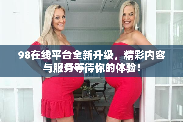 98在线平台全新升级，精彩内容与服务等待你的体验！