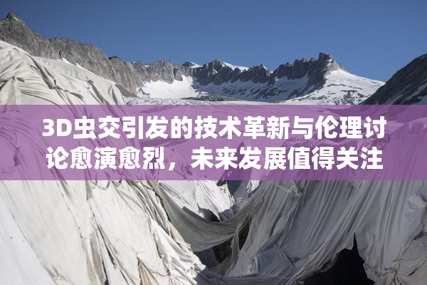 3D虫交引发的技术革新与伦理讨论愈演愈烈，未来发展值得关注