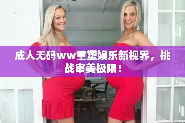 成人无码ww重塑娱乐新视界，挑战审美极限！
