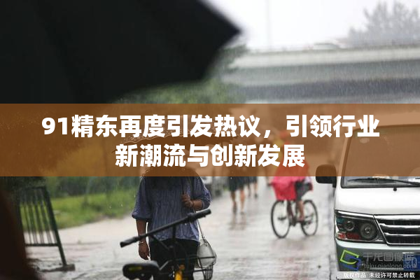 91精东再度引发热议，引领行业新潮流与创新发展