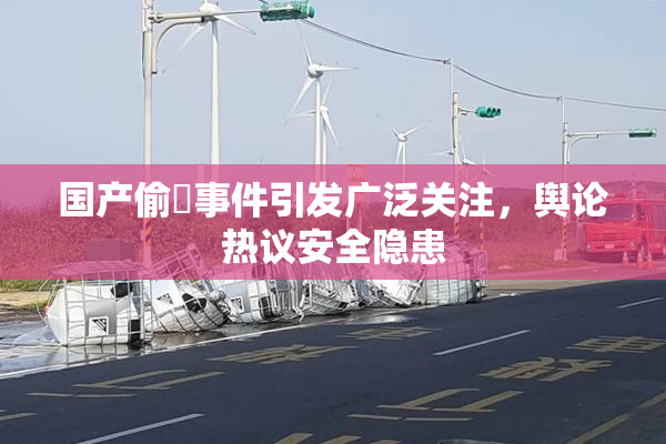 国产偷抇事件引发广泛关注，舆论热议安全隐患