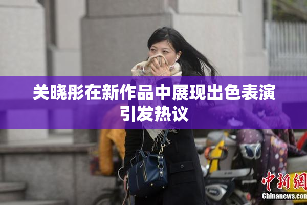 关晓彤在新作品中展现出色表演引发热议