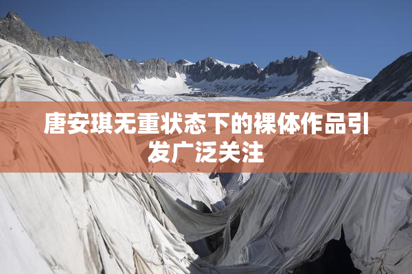 唐安琪无重状态下的裸体作品引发广泛关注