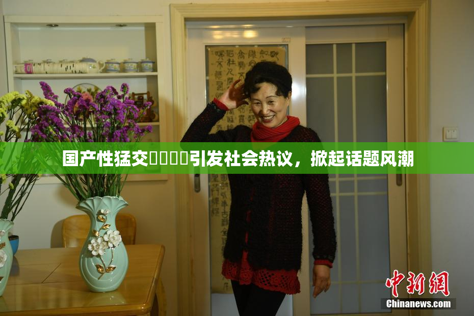 国产性猛交❌‌❌‌引发社会热议，掀起话题风潮