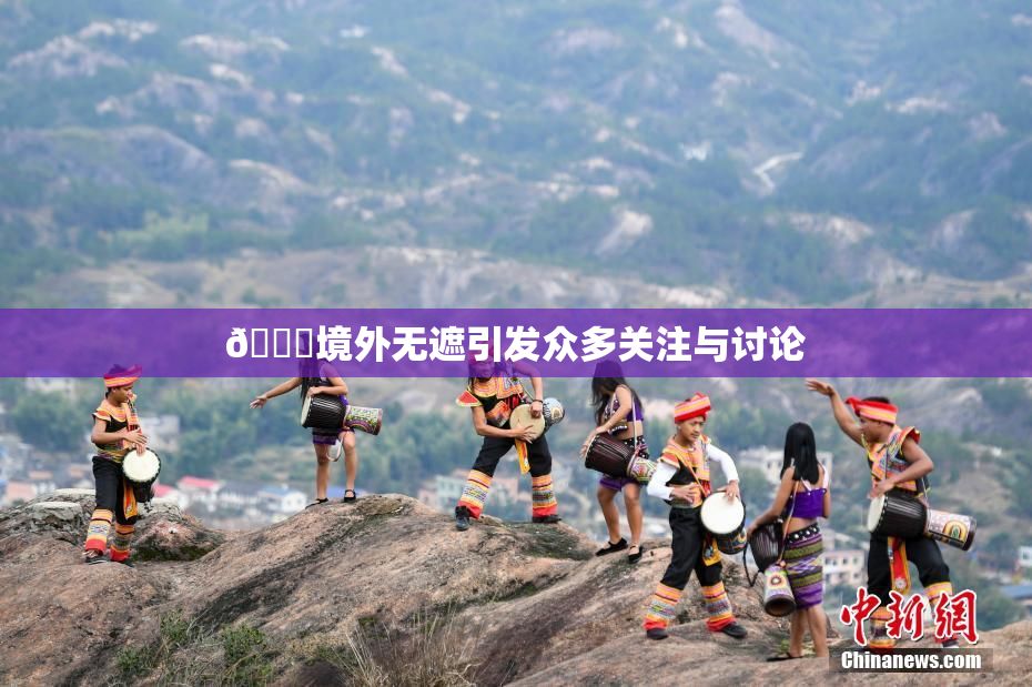 🔞境外无遮引发众多关注与讨论