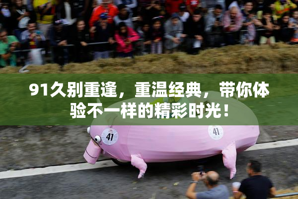 91久别重逢，重温经典，带你体验不一样的精彩时光！