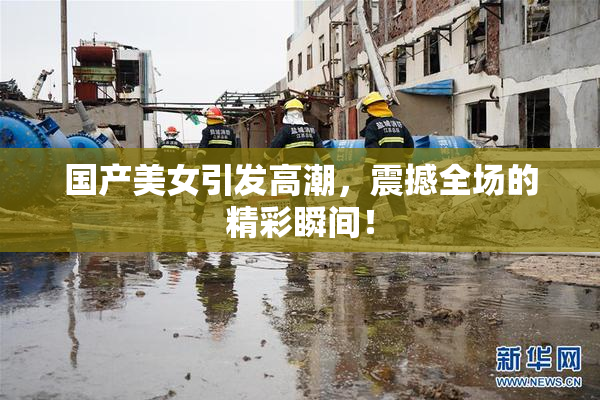 国产美女引发高潮，震撼全场的精彩瞬间！