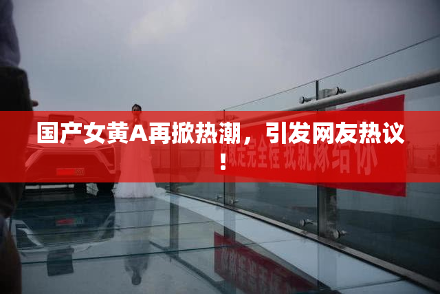 国产女黄A再掀热潮，引发网友热议！