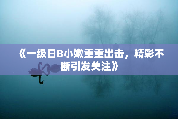 《一级日B小嫩重重出击，精彩不断引发关注》