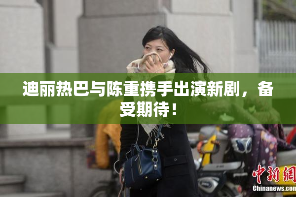 迪丽热巴与陈重携手出演新剧，备受期待！