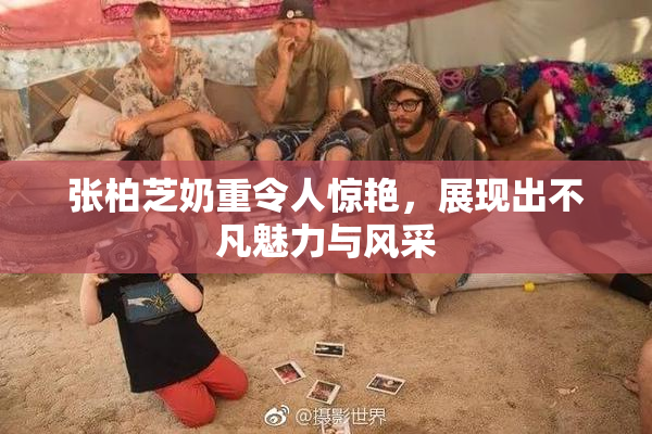张柏芝奶重令人惊艳，展现出不凡魅力与风采