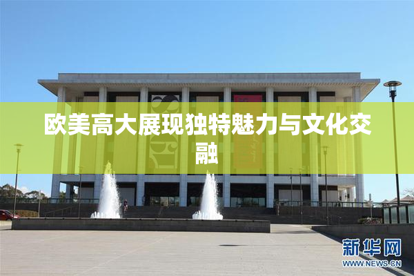 欧美高大展现独特魅力与文化交融