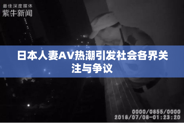 日本人妻AV热潮引发社会各界关注与争议