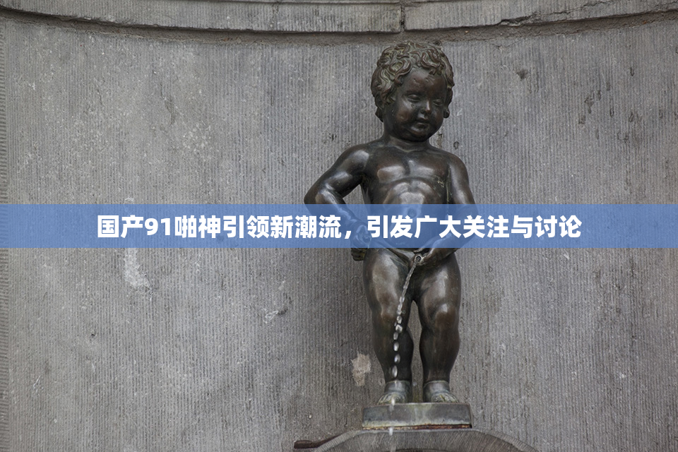 国产91啪神引领新潮流，引发广大关注与讨论
