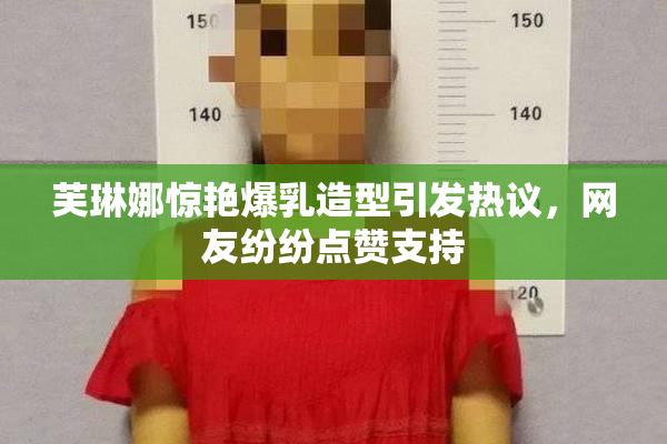 芙琳娜惊艳爆乳造型引发热议，网友纷纷点赞支持