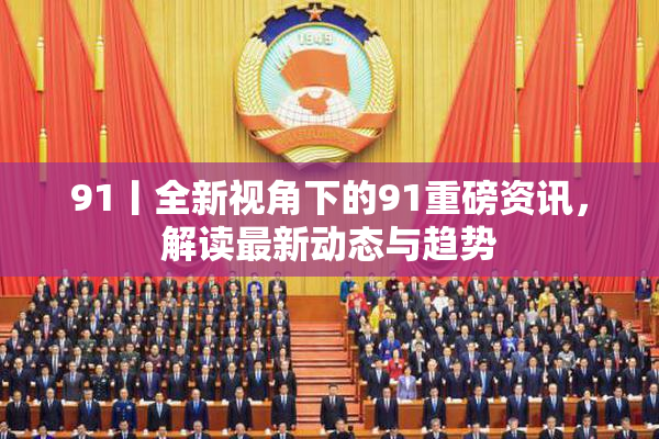91丨全新视角下的91重磅资讯，解读最新动态与趋势
