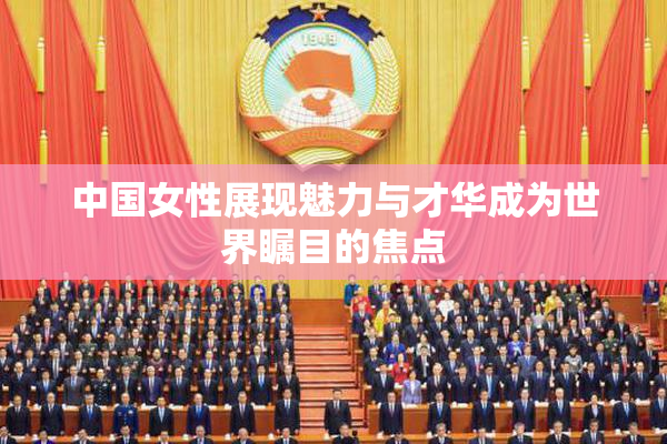 中国女性展现魅力与才华成为世界瞩目的焦点